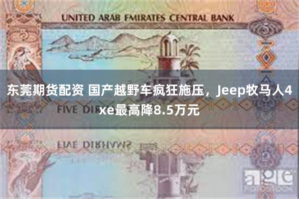 东莞期货配资 国产越野车疯狂施压,Jeep牧马人4xe最高降8.5万元